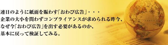 連日のように紙面を賑わす「お詫び広告」・・・ 企業の大小を問わずコンプライアンスが求められる昨今、 なぜ今「お詫び広告」を出す必要があるのか、 検証してみる。